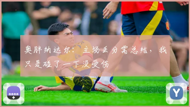 奥胖纳达尔:主场丢分需总结,我只是碰了一下没受伤