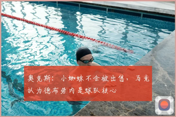 奥克斯:小蜘蛛不会被出售,马竞认为德布劳内是球队核心