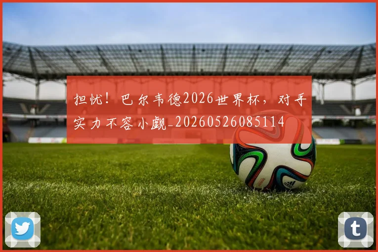 担忧!巴尔韦德2026世界杯,对手实力不容小觑_20260526085114