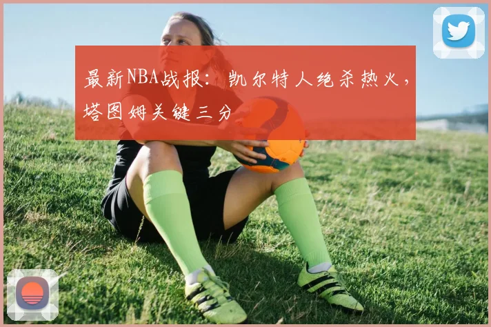 最新NBA战报:凯尔特人绝杀热火,塔图姆关键三分