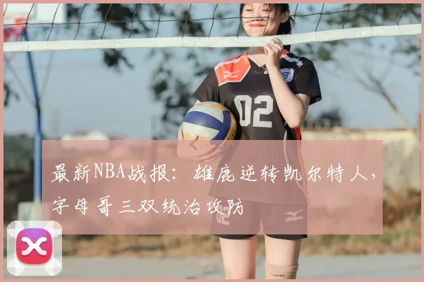 最新NBA战报:雄鹿逆转凯尔特人,字母哥三双统治攻防
