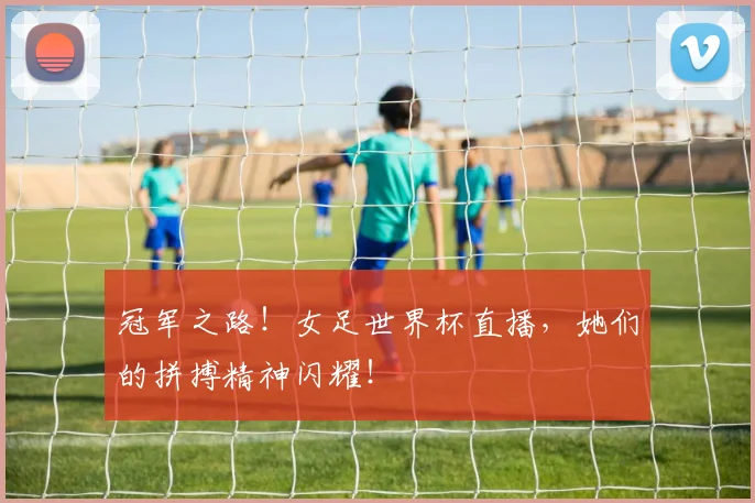 冠军之路!女足世界杯直播,她们的拼搏精神闪耀!
