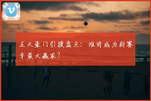 五大豪门引援盘点:谁将成为新赛季最大赢家?