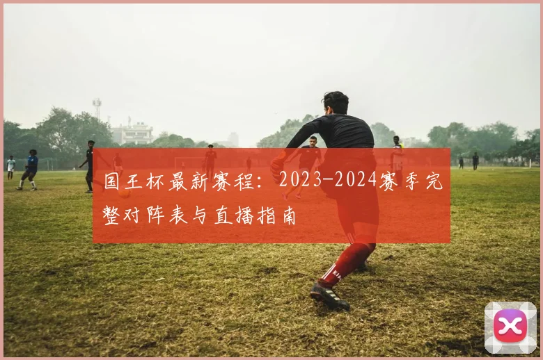 国王杯最新赛程:2023-2024赛季完整对阵表与直播指南