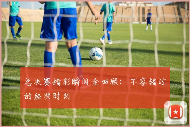 总决赛精彩瞬间全回顾：不容错过的经典时刻