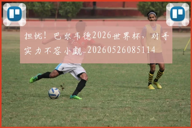 担忧!巴尔韦德2026世界杯,对手实力不容小觑_20260526085114