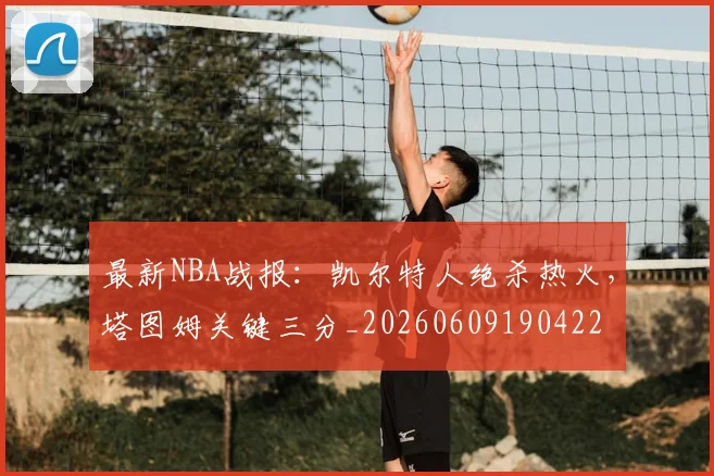 最新NBA战报:凯尔特人绝杀热火,塔图姆关键三分_20260609190422