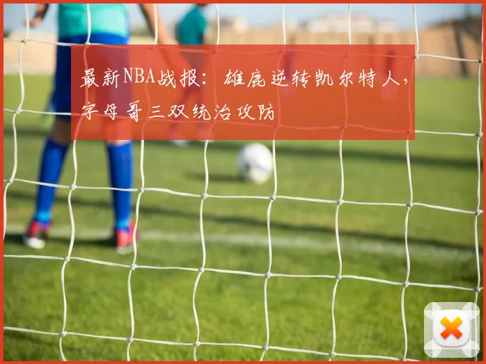 最新NBA战报:雄鹿逆转凯尔特人,字母哥三双统治攻防
