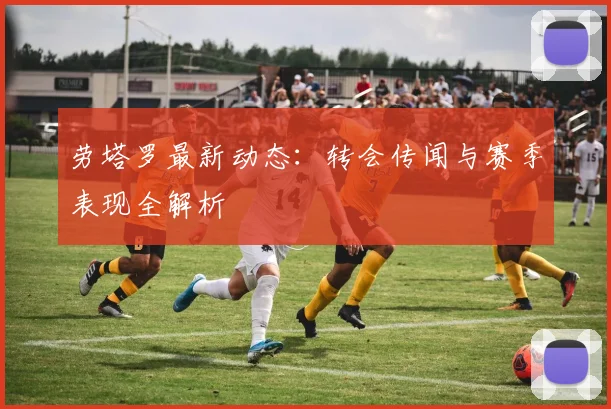 劳塔罗最新动态：转会传闻与赛季表现全解析
