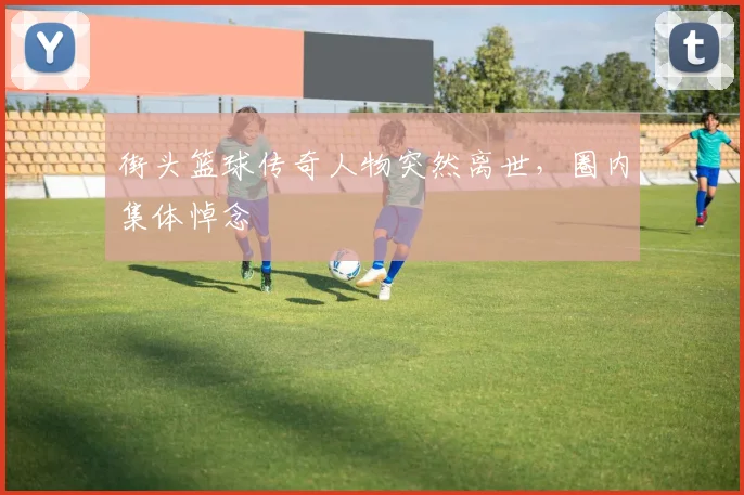 街头篮球传奇人物突然离世，圈内集体悼念