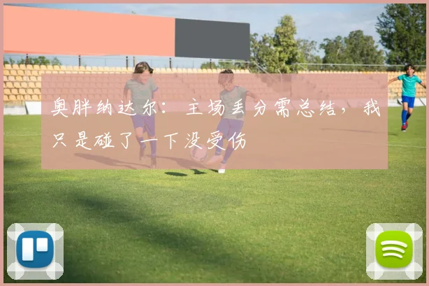 奥胖纳达尔：主场丢分需总结，我只是碰了一下没受伤